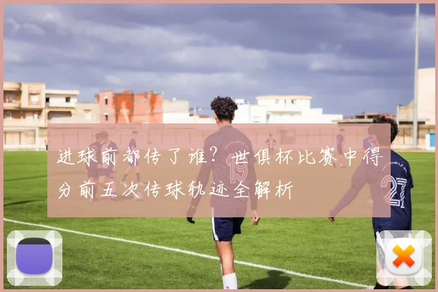进球前都传了谁？世俱杯比赛中得分前五次传球轨迹全解析