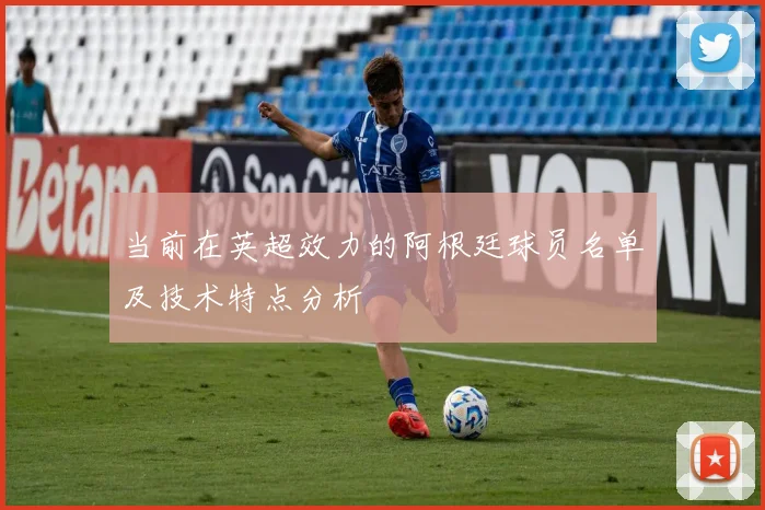 当前在英超效力的阿根廷球员名单及技术特点分析